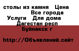 столы из камня › Цена ­ 55 000 - Все города Услуги » Для дома   . Дагестан респ.,Буйнакск г.